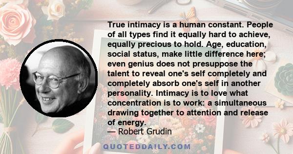 True intimacy is a human constant. People of all types find it equally hard to achieve, equally precious to hold. Age, education, social status, make little difference here; even genius does not presuppose the talent to 