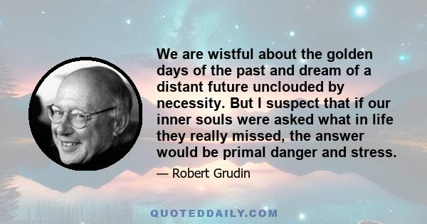 We are wistful about the golden days of the past and dream of a distant future unclouded by necessity. But I suspect that if our inner souls were asked what in life they really missed, the answer would be primal danger