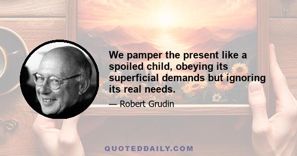 We pamper the present like a spoiled child, obeying its superficial demands but ignoring its real needs.