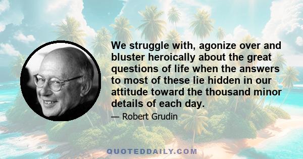 We struggle with, agonize over and bluster heroically about the great questions of life when the answers to most of these lie hidden in our attitude toward the thousand minor details of each day.