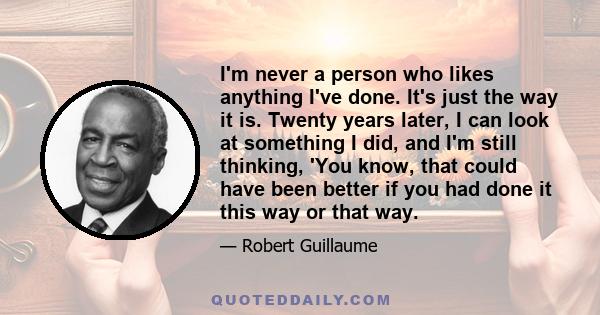 I'm never a person who likes anything I've done. It's just the way it is. Twenty years later, I can look at something I did, and I'm still thinking, 'You know, that could have been better if you had done it this way or