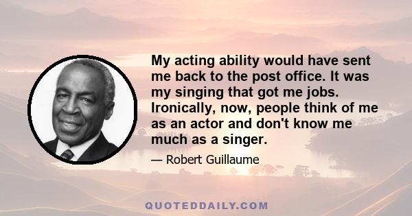 My acting ability would have sent me back to the post office. It was my singing that got me jobs. Ironically, now, people think of me as an actor and don't know me much as a singer.