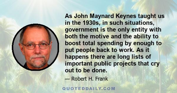 As John Maynard Keynes taught us in the 1930s, in such situations, government is the only entity with both the motive and the ability to boost total spending by enough to put people back to work. As it happens there are 