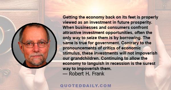 Getting the economy back on its feet is properly viewed as an investment in future prosperity. When businesses and consumers confront attractive investment opportunities, often the only way to seize them is by