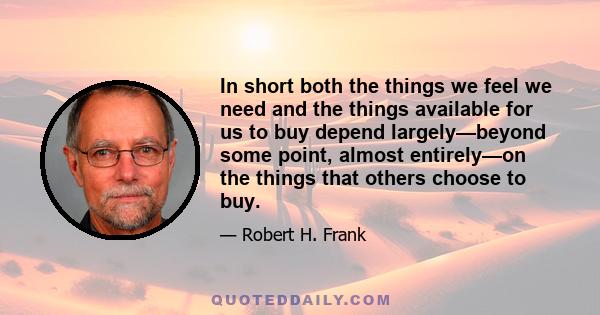 In short both the things we feel we need and the things available for us to buy depend largely—beyond some point, almost entirely—on the things that others choose to buy.