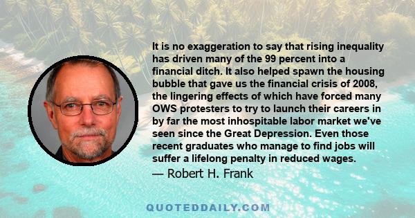 It is no exaggeration to say that rising inequality has driven many of the 99 percent into a financial ditch. It also helped spawn the housing bubble that gave us the financial crisis of 2008, the lingering effects of