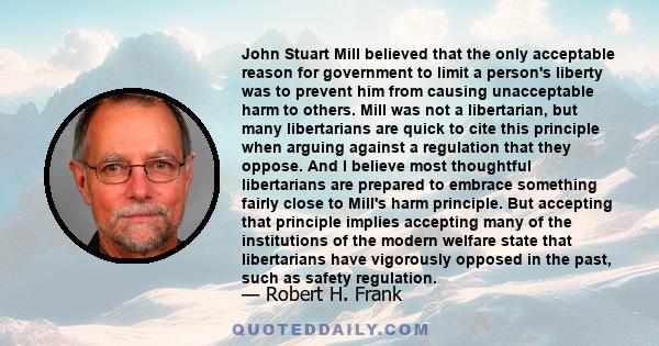 John Stuart Mill believed that the only acceptable reason for government to limit a person's liberty was to prevent him from causing unacceptable harm to others. Mill was not a libertarian, but many libertarians are