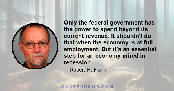 Only the federal government has the power to spend beyond its current revenue. It shouldn't do that when the economy is at full employment. But it's an essential step for an economy mired in recession.