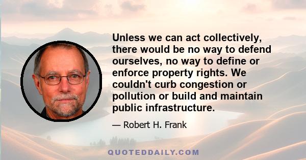 Unless we can act collectively, there would be no way to defend ourselves, no way to define or enforce property rights. We couldn't curb congestion or pollution or build and maintain public infrastructure.