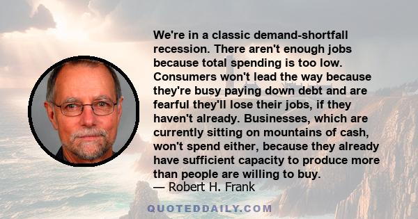 We're in a classic demand-shortfall recession. There aren't enough jobs because total spending is too low. Consumers won't lead the way because they're busy paying down debt and are fearful they'll lose their jobs, if