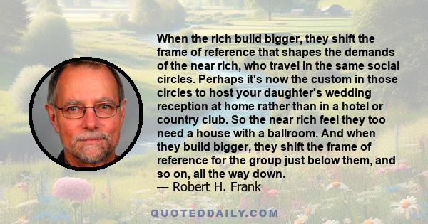 When the rich build bigger, they shift the frame of reference that shapes the demands of the near rich, who travel in the same social circles. Perhaps it's now the custom in those circles to host your daughter's wedding 