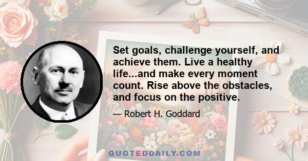 Set goals, challenge yourself, and achieve them. Live a healthy life...and make every moment count. Rise above the obstacles, and focus on the positive.