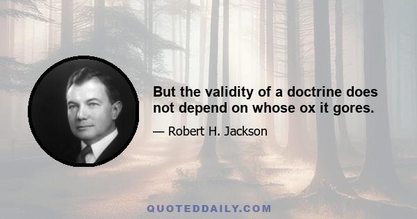 But the validity of a doctrine does not depend on whose ox it gores.