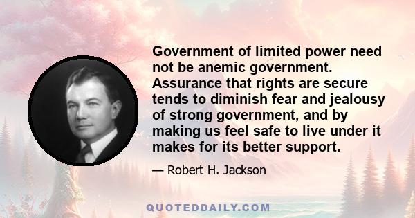 Government of limited power need not be anemic government. Assurance that rights are secure tends to diminish fear and jealousy of strong government, and by making us feel safe to live under it makes for its better