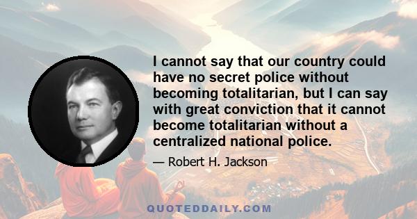 I cannot say that our country could have no secret police without becoming totalitarian, but I can say with great conviction that it cannot become totalitarian without a centralized national police.