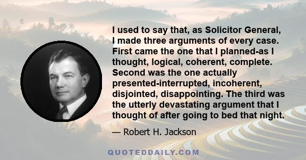 I used to say that, as Solicitor General, I made three arguments of every case. First came the one that I planned-as I thought, logical, coherent, complete. Second was the one actually presented-interrupted, incoherent, 