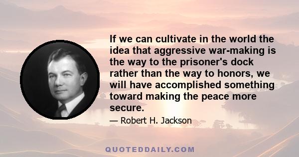 If we can cultivate in the world the idea that aggressive war-making is the way to the prisoner's dock rather than the way to honors, we will have accomplished something toward making the peace more secure.