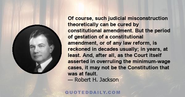 Of course, such judicial misconstruction theoretically can be cured by constitutional amendment. But the period of gestation of a constitutional amendment, or of any law reform, is reckoned in decades usually; in years, 