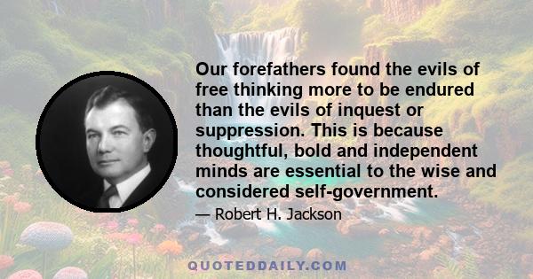 Our forefathers found the evils of free thinking more to be endured than the evils of inquest or suppression. This is because thoughtful, bold and independent minds are essential to the wise and considered