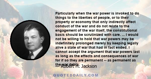 Particularly when the war power is invoked to do things to the liberties of people, or to their property or economy that only indirectly affect conduct of the war and do not relate to the engagement of the war itself,