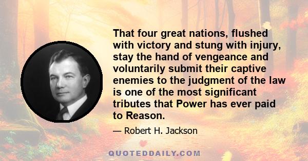 That four great nations, flushed with victory and stung with injury, stay the hand of vengeance and voluntarily submit their captive enemies to the judgment of the law is one of the most significant tributes that Power