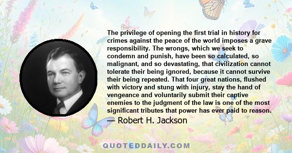 The privilege of opening the first trial in history for crimes against the peace of the world imposes a grave responsibility. The wrongs, which we seek to condemn and punish, have been so calculated, so malignant, and