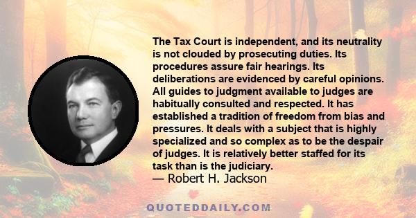 The Tax Court is independent, and its neutrality is not clouded by prosecuting duties. Its procedures assure fair hearings. Its deliberations are evidenced by careful opinions. All guides to judgment available to judges 