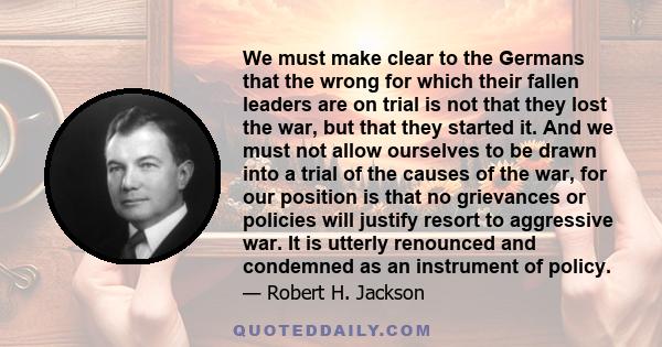 We must make clear to the Germans that the wrong for which their fallen leaders are on trial is not that they lost the war, but that they started it. And we must not allow ourselves to be drawn into a trial of the