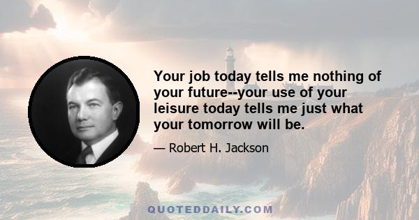 Your job today tells me nothing of your future--your use of your leisure today tells me just what your tomorrow will be.