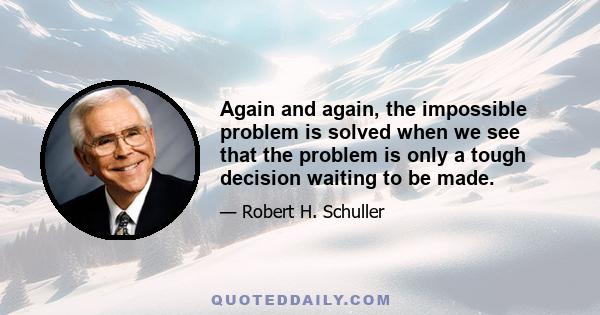 Again and again, the impossible problem is solved when we see that the problem is only a tough decision waiting to be made.