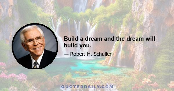 Build a dream and the dream will build you.