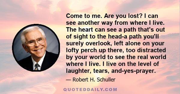 Come to me. Are you lost? I can see another way from where I live. The heart can see a path that's out of sight to the head-a path you'll surely overlook, left alone on your lofty perch up there, too distracted by your