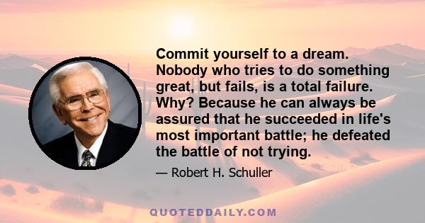 Commit yourself to a dream. Nobody who tries to do something great, but fails, is a total failure. Why? Because he can always be assured that he succeeded in life's most important battle; he defeated the battle of not