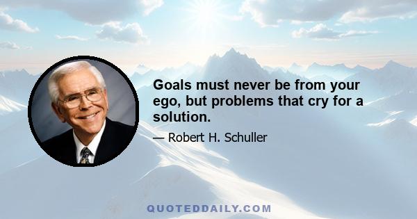 Goals must never be from your ego, but problems that cry for a solution.