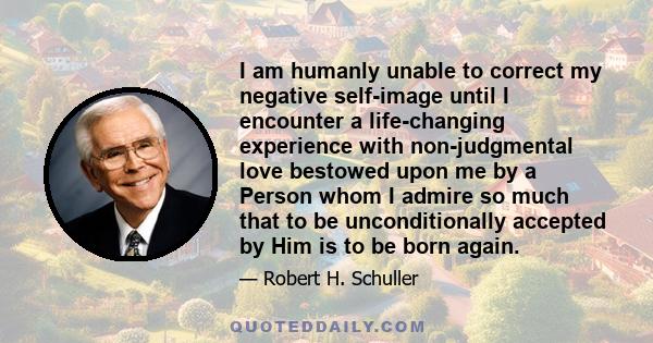 I am humanly unable to correct my negative self-image until I encounter a life-changing experience with non-judgmental love bestowed upon me by a Person whom I admire so much that to be unconditionally accepted by Him