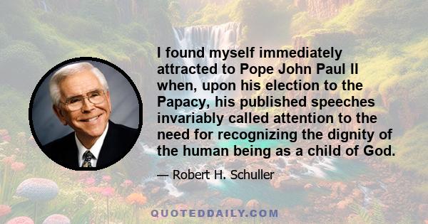 I found myself immediately attracted to Pope John Paul II when, upon his election to the Papacy, his published speeches invariably called attention to the need for recognizing the dignity of the human being as a child