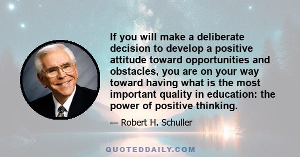 If you will make a deliberate decision to develop a positive attitude toward opportunities and obstacles, you are on your way toward having what is the most important quality in education: the power of positive thinking.