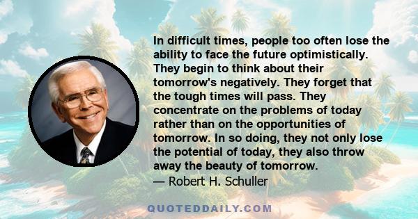 In difficult times, people too often lose the ability to face the future optimistically. They begin to think about their tomorrow's negatively. They forget that the tough times will pass. They concentrate on the