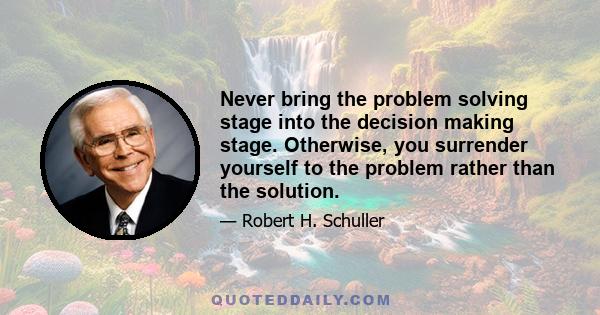 Never bring the problem solving stage into the decision making stage. Otherwise, you surrender yourself to the problem rather than the solution.