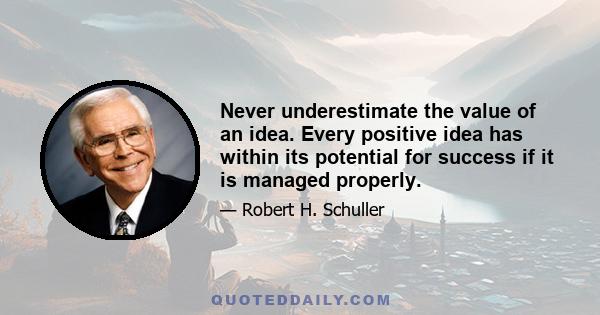 Never underestimate the value of an idea. Every positive idea has within its potential for success if it is managed properly.