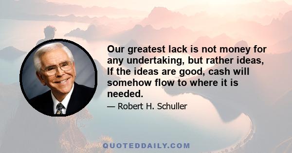 Our greatest lack is not money for any undertaking, but rather ideas, If the ideas are good, cash will somehow flow to where it is needed.