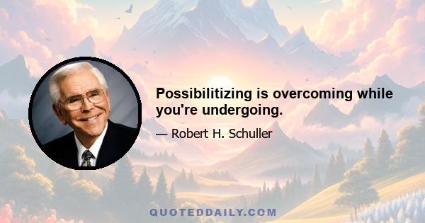 Possibilitizing is overcoming while you're undergoing.