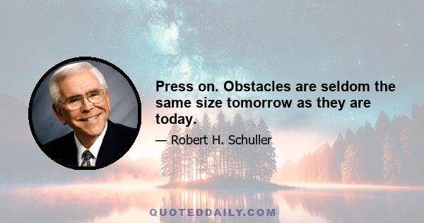 Press on. Obstacles are seldom the same size tomorrow as they are today.