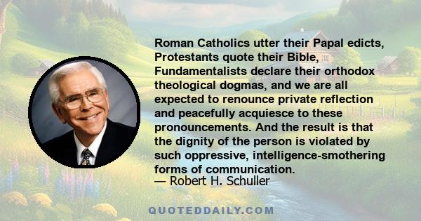 Roman Catholics utter their Papal edicts, Protestants quote their Bible, Fundamentalists declare their orthodox theological dogmas, and we are all expected to renounce private reflection and peacefully acquiesce to