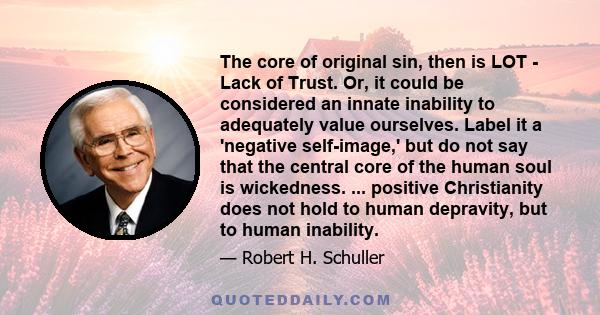 The core of original sin, then is LOT - Lack of Trust. Or, it could be considered an innate inability to adequately value ourselves. Label it a 'negative self-image,' but do not say that the central core of the human