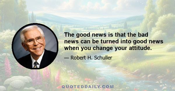 The good news is that the bad news can be turned into good news when you change your attitude.