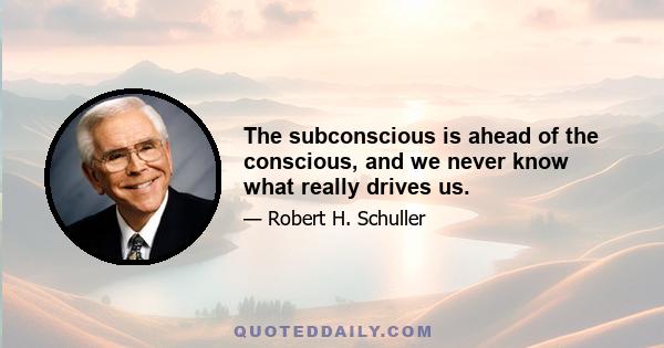 The subconscious is ahead of the conscious, and we never know what really drives us.