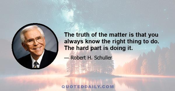 The truth of the matter is that you always know the right thing to do. The hard part is doing it.