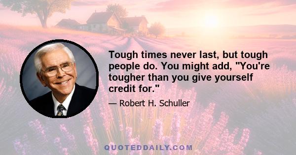 Tough times never last, but tough people do. You might add, You're tougher than you give yourself credit for.