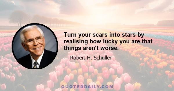 Turn your scars into stars by realising how lucky you are that things aren't worse.